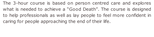 The 3-hour course is based on person centred care and explores what is needed to achieve a “Good Death”. The course is designed to help professionals as well as lay people to feel more confident in caring for people approaching the end of their life.
